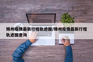 锦州疫情最新行程轨迹图/锦州疫情最新行程轨迹图查询