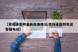 【贵阳省医院最新疫情情况/贵阳省医院电话客服电话】