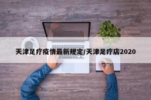 天津足疗疫情最新规定/天津足疗店2020