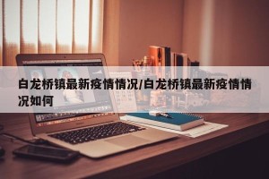 白龙桥镇最新疫情情况/白龙桥镇最新疫情情况如何