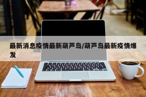 最新消息疫情最新葫芦岛/葫芦岛最新疫情爆发