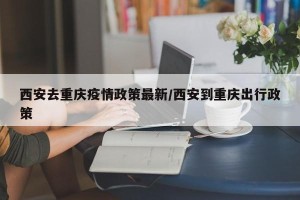 西安去重庆疫情政策最新/西安到重庆出行政策
