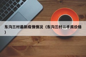 东沟三村最新疫情情况（东沟三村二手房价格）
