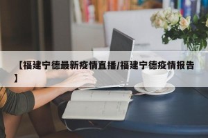 【福建宁德最新疫情直播/福建宁德疫情报告】