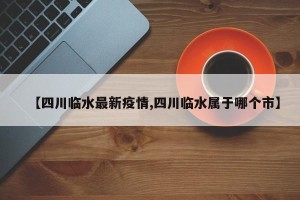 【四川临水最新疫情,四川临水属于哪个市】