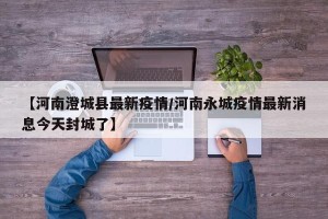 【河南澄城县最新疫情/河南永城疫情最新消息今天封城了】