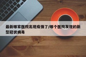 最新哪家医院出现疫情了/哪个医院发现的新型冠状病毒