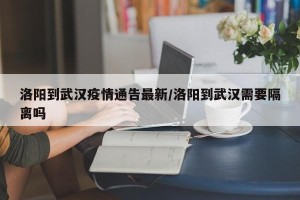 洛阳到武汉疫情通告最新/洛阳到武汉需要隔离吗