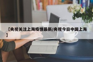 【央视关注上海疫情最新/央视今日中国上海】