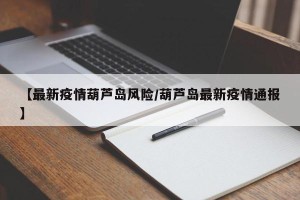【最新疫情葫芦岛风险/葫芦岛最新疫情通报】