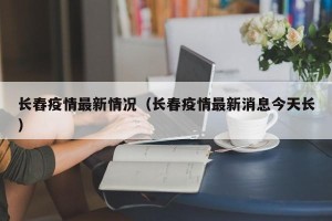 长舂疫情最新情况（长春疫情最新消息今天长）
