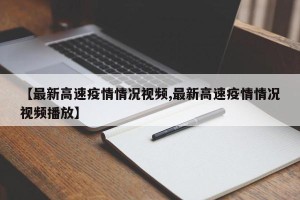 【最新高速疫情情况视频,最新高速疫情情况视频播放】