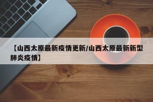 【山西太原最新疫情更新/山西太原最新新型肺炎疫情】