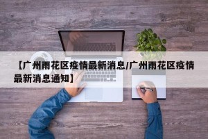【广州雨花区疫情最新消息/广州雨花区疫情最新消息通知】