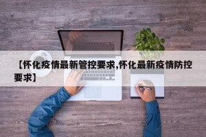 【怀化疫情最新管控要求,怀化最新疫情防控要求】