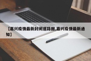 【嘉兴疫情最新封闭道路图,嘉兴疫情最新通知】