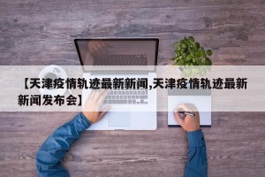 【天津疫情轨迹最新新闻,天津疫情轨迹最新新闻发布会】