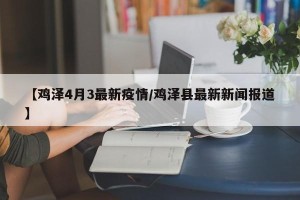 【鸡泽4月3最新疫情/鸡泽县最新新闻报道】