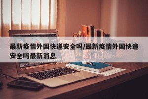 最新疫情外国快递安全吗/最新疫情外国快递安全吗最新消息