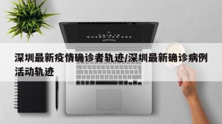 深圳最新疫情确诊者轨迹/深圳最新确诊病例活动轨迹