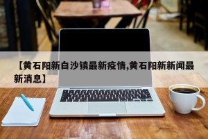 【黄石阳新白沙镇最新疫情,黄石阳新新闻最新消息】