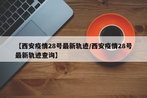 【西安疫情28号最新轨迹/西安疫情28号最新轨迹查询】