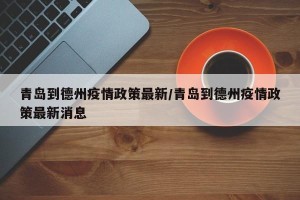 青岛到德州疫情政策最新/青岛到德州疫情政策最新消息