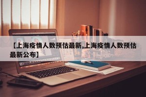 【上海疫情人数预估最新,上海疫情人数预估最新公布】