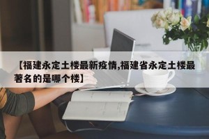 【福建永定土楼最新疫情,福建省永定土楼最著名的是哪个楼】