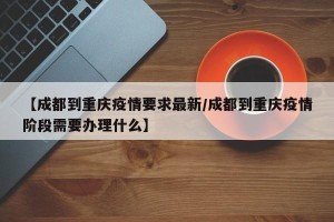 【成都到重庆疫情要求最新/成都到重庆疫情阶段需要办理什么】