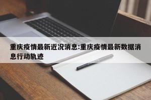 重庆疫情最新近况消息:重庆疫情最新数据消息行动轨迹