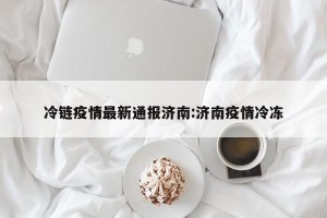 冷链疫情最新通报济南:济南疫情冷冻