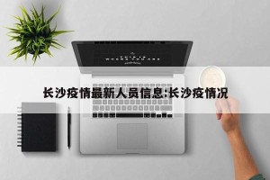 长沙疫情最新人员信息:长沙疫情况