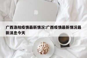 广西洛阳疫情最新情况:广西疫情最新情况最新消息今天