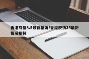 香港疫情3.5最新情况/香港疫情35最新情况视频