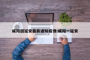 咸阳回延安最新通知疫情:咸阳一延安