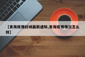 【青海疫情封城最新通知,青海疫情情况怎么样】