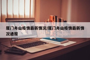 厦门舟山疫情最新情况/厦门舟山疫情最新情况通报