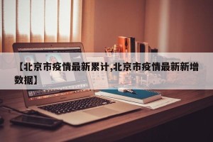 【北京市疫情最新累计,北京市疫情最新新增数据】