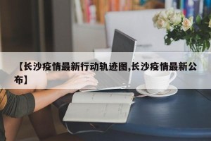 【长沙疫情最新行动轨迹图,长沙疫情最新公布】