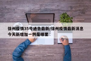 徐州疫情35号通告最新/徐州疫情最新消息今天新增加一例是哪里