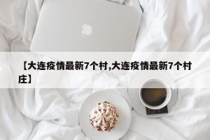 【大连疫情最新7个村,大连疫情最新7个村庄】