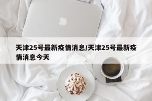 天津25号最新疫情消息/天津25号最新疫情消息今天