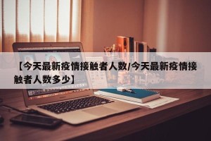 【今天最新疫情接触者人数/今天最新疫情接触者人数多少】