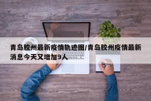 青岛胶州最新疫情轨迹图/青岛胶州疫情最新消息今天又增加9人