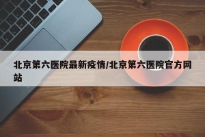北京第六医院最新疫情/北京第六医院官方网站