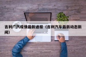 吉利广汽疫情最新通报（吉利汽车最新动态新闻）