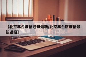 【北京丰台疫情通知最新/北京丰台区疫情最新通报】