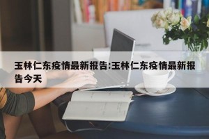 玉林仁东疫情最新报告:玉林仁东疫情最新报告今天