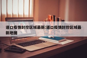 道口疫情封控区域最新:道口疫情封控区域最新地图